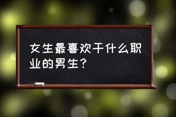 女人最喜欢哪种职业的男生 女生最喜欢干什么职业的男生？