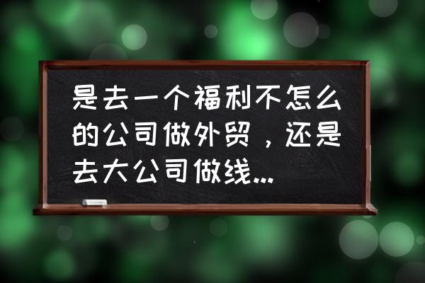 做外贸客服有前途吗 是去一个福利不怎么的公司做外贸，还是去大公司做线上客服呢？