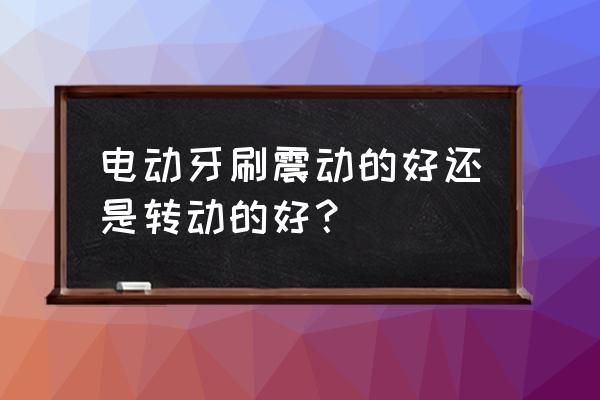 电动牙刷怎么选震动还是旋转 电动牙刷震动的好还是转动的好？