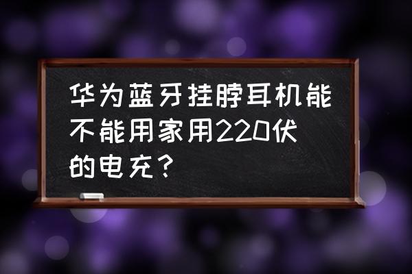 华为挂脖式蓝牙耳机 华为蓝牙挂脖耳机能不能用家用220伏的电充？