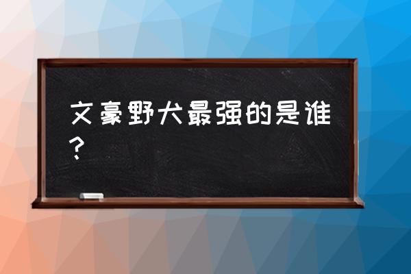 文豪野犬在日本的地位 文豪野犬最强的是谁？