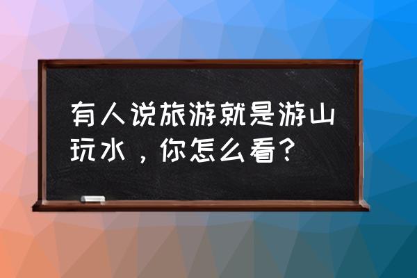 旅游必须有的五种体验 有人说旅游就是游山玩水，你怎么看？