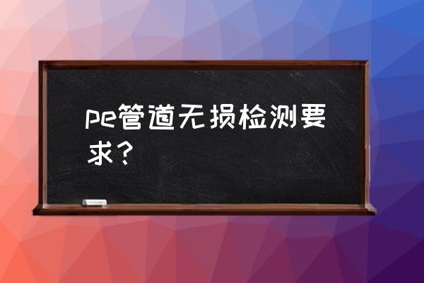 怎么样用pe去测试 pe管道无损检测要求？