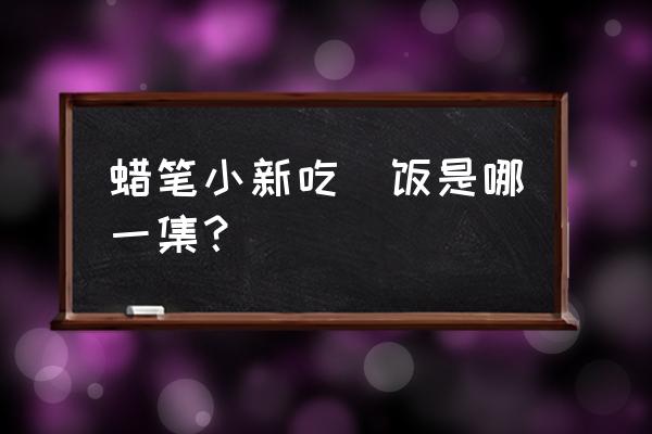 蜡笔小新吃过哪些好吃的 蜡笔小新吃焗饭是哪一集？