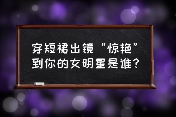 海景拍照技巧 穿短裙出镜“惊艳”到你的女明星是谁？