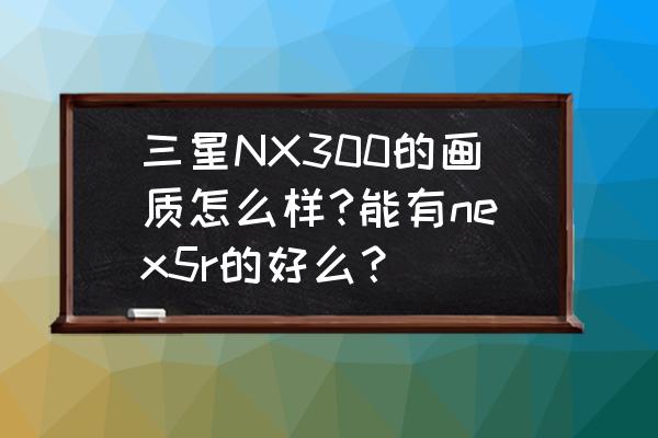 三星nx300相机设置教程 三星NX300的画质怎么样?能有nex5r的好么？