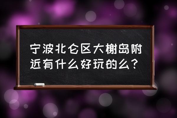 宁波北仑有没有好玩的地方推荐 宁波北仑区大榭岛附近有什么好玩的么？