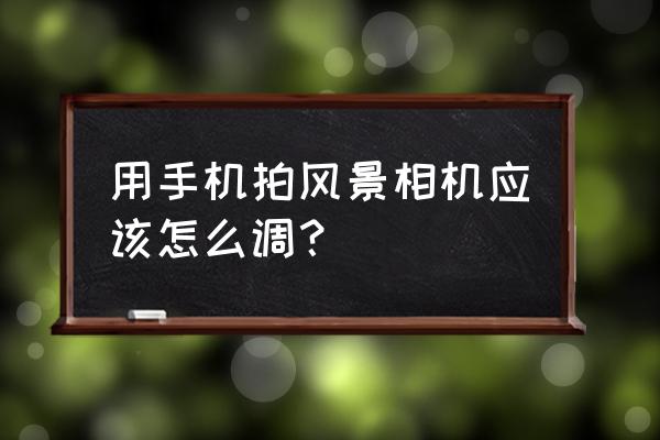 手机怎么拍风景好看 用手机拍风景相机应该怎么调？