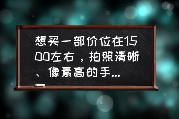 各个价位拍照手机推荐 想买一部价位在1500左右，拍照清晰、像素高的手机有哪些？