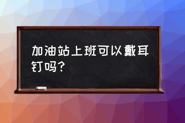 加油站可以带孩子一起去上班吗 加油站上班可以戴耳钉吗？