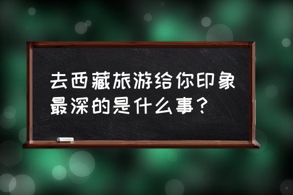 西藏之旅能带给人什么感觉 去西藏旅游给你印象最深的是什么事？