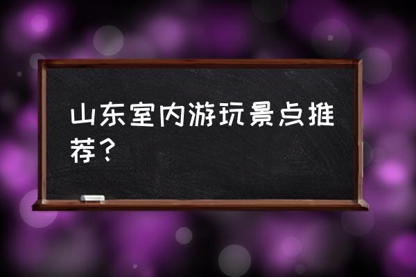 山东旅游十大景点有哪些好玩的 山东室内游玩景点推荐？