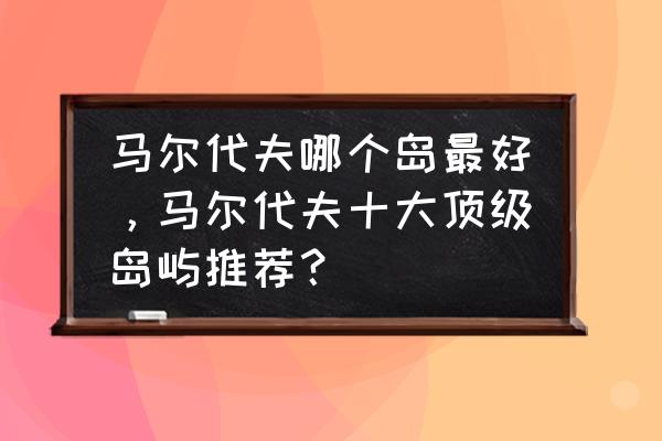 马尔代夫各岛排名及价格 马尔代夫哪个岛最好，马尔代夫十大顶级岛屿推荐？