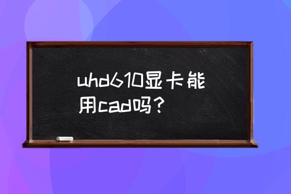 拔掉显卡后运行不了cad2016 uhd610显卡能用cad吗？