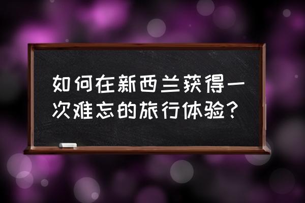 新西兰自由行怎么玩最好 如何在新西兰获得一次难忘的旅行体验？