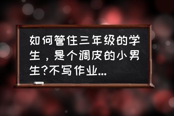 小学生品德方面的建议 如何管住三年级的学生，是个调皮的小男生?不写作业不听课还调皮捣蛋？