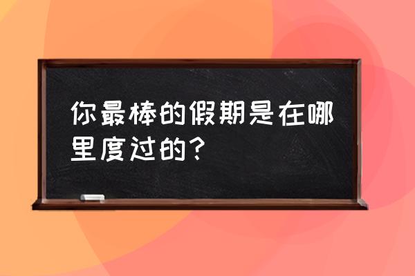 暑假去哪里短途旅游比较好 你最棒的假期是在哪里度过的？