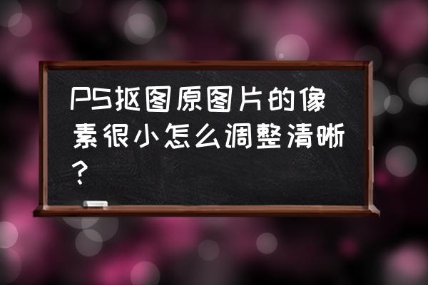 像素太低怎么变清晰 PS抠图原图片的像素很小怎么调整清晰？