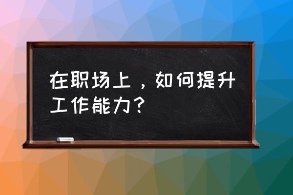 怎么做好自己的工作才是最好的 在职场上，如何提升工作能力？