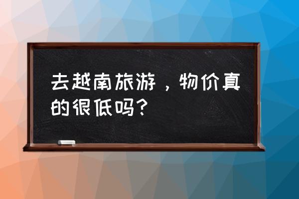 国内去越南河内怎么去便宜 去越南旅游，物价真的很低吗？