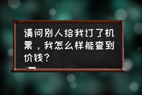 如何查看飞机票往年票价 请问别人给我订了机票，我怎么样能查到价钱？