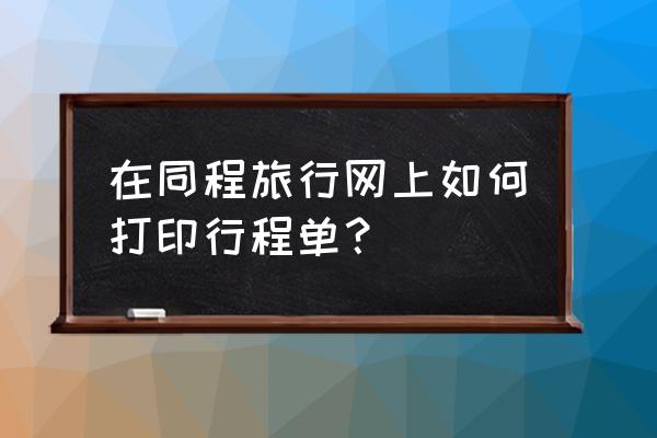 同程订票项目查询 在同程旅行网上如何打印行程单？