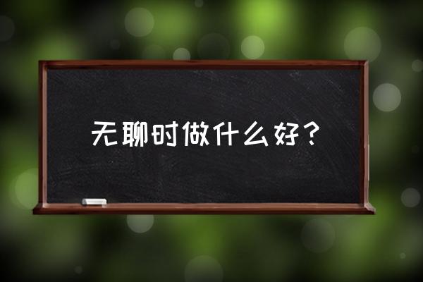 不想上班了自己干点什么好 无聊时做什么好？