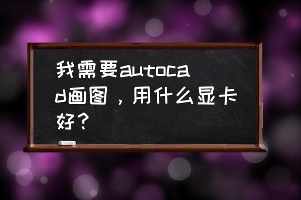 cad制图用什么显卡 我需要autocad画图，用什么显卡好？