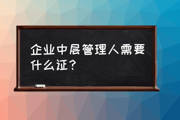 企业如何选拔和管理中层管理者 企业中层管理人需要什么证？