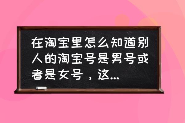 淘宝怎么直接用手机号添加好友 在淘宝里怎么知道别人的淘宝号是男号或者是女号，这个怎么查看？