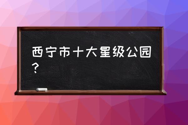 青海西宁必去景点推荐 西宁市十大星级公园？