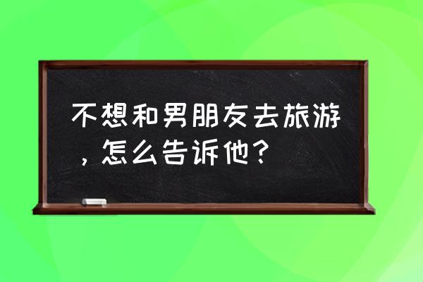 怎么和男生一起旅行 不想和男朋友去旅游，怎么告诉他？