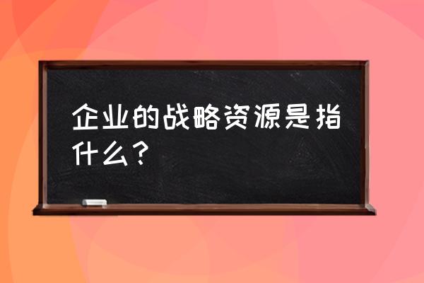 怎么理解企业战略管理 企业的战略资源是指什么？