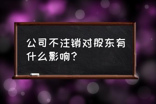 注册公司后不营业有什么后果 公司不注销对股东有什么影响？