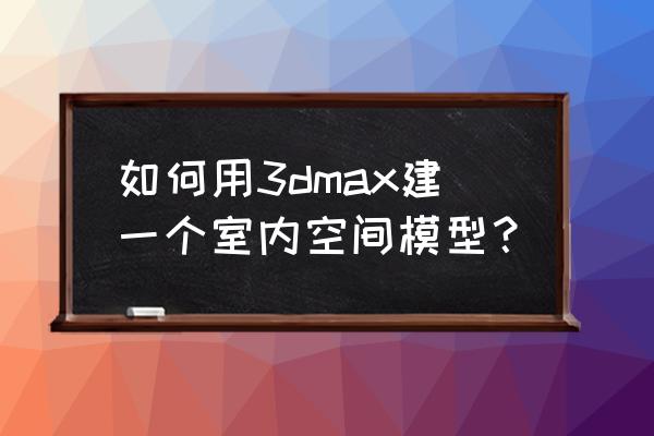 3dmax怎么把三维图变成平面图 如何用3dmax建一个室内空间模型？