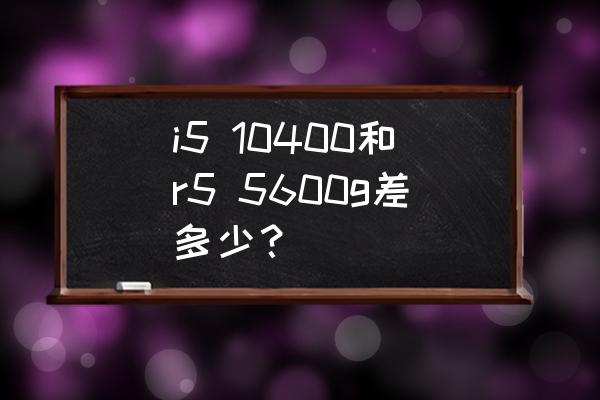 5600g核显用装驱动吗 i5 10400和r5 5600g差多少？