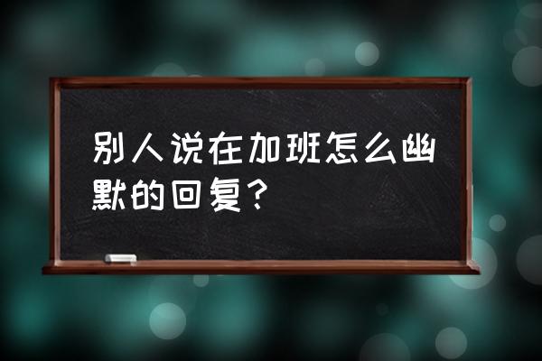 加班发朋友圈的人是什么心态 别人说在加班怎么幽默的回复？