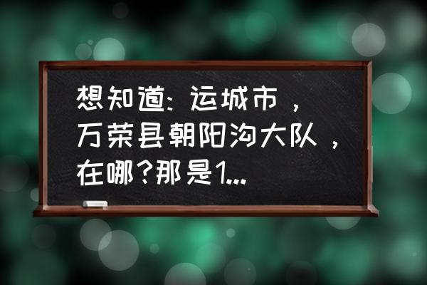 运城袁家村旅游价目表最新 想知道: 运城市，万荣县朝阳沟大队，在哪?那是1976年的地名，不知道现在属于那里？