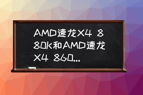 x4860k是哪年产品 AMD速龙X4 880K和AMD速龙X4 860K哪个好？