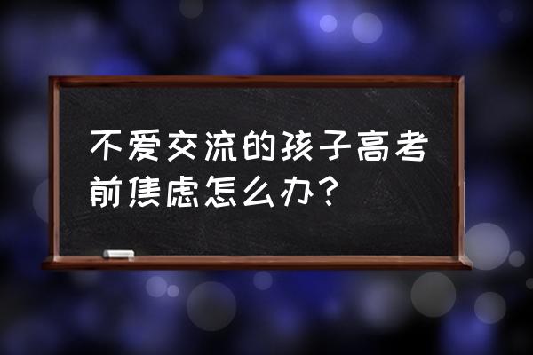 如何缓解高考前焦虑症的方法 不爱交流的孩子高考前焦虑怎么办？