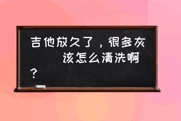 怎样不拆卸风扇洗干净里面的灰尘 吉他放久了，很多灰`` 该怎么清洗啊？