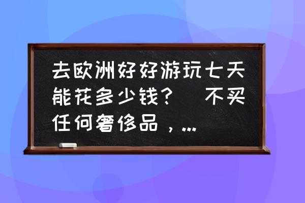 现在去欧洲旅游多少钱 去欧洲好好游玩七天能花多少钱？（不买任何奢侈品，就是单纯玩玩）？