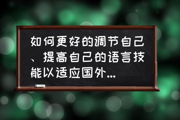 提高口语表达能力建议 如何更好的调节自己、提高自己的语言技能以适应国外的文化、语言等环境？