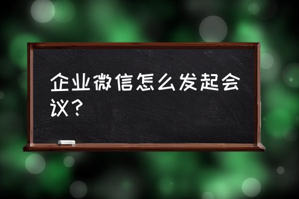 企业微信会议怎么生成邀请二维码 企业微信怎么发起会议？