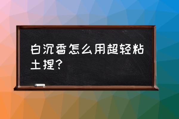 超轻粘土闭着眼的手办教程 白沉香怎么用超轻粘土捏？