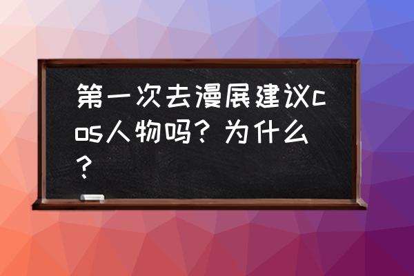 第1次去漫展要注意什么 第一次去漫展建议cos人物吗？为什么？