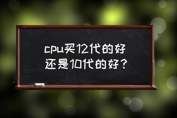 cpu怎么选最好 cpu买12代的好还是10代的好？