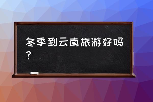 冬天去云南玩要注意什么 冬季到云南旅游好吗？