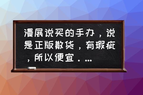 散货和正版哪个好 漫展说买的手办，说是正版散货，有瑕疵，所以便宜。大家帮我看看是正版的吗？