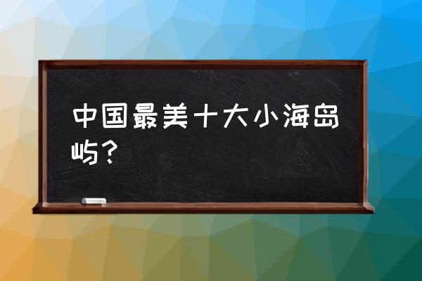 世界上最适合旅游度假的6座岛屿 中国最美十大小海岛屿？